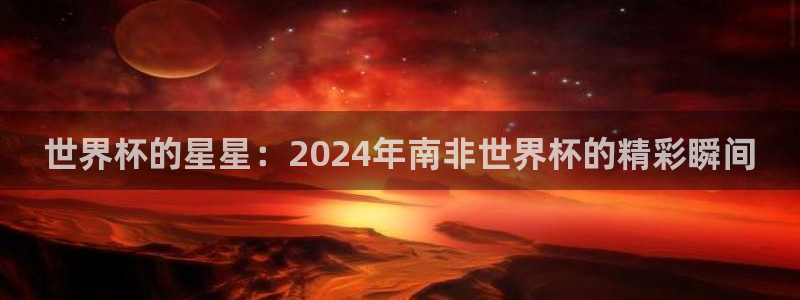 世界杯预选赛赛程时间表：世界杯的星星：2024年南非世界杯的精彩瞬间