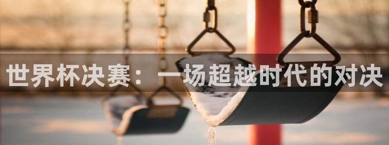 世界杯预选赛：世界杯决赛：一场超越时代的对决